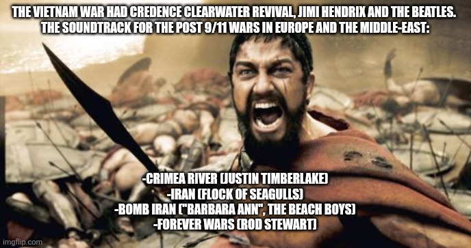 "Little ditty 'bout Israel and Iran / two countries 'bout to make radioactive sand / oh yeah, they say Iran got the bo-omb..." | THE VIETNAM WAR HAD CREDENCE CLEARWATER REVIVAL, JIMI HENDRIX AND THE BEATLES. 
THE SOUNDTRACK FOR THE POST 9/11 WARS IN EUROPE AND THE MIDDLE-EAST:; -CRIMEA RIVER (JUSTIN TIMBERLAKE)
-IRAN (FLOCK OF SEAGULLS)
-BOMB IRAN ("BARBARA ANN", THE BEACH BOYS)
-FOREVER WARS (ROD STEWART) | image tagged in memes,sparta leonidas | made w/ Imgflip meme maker