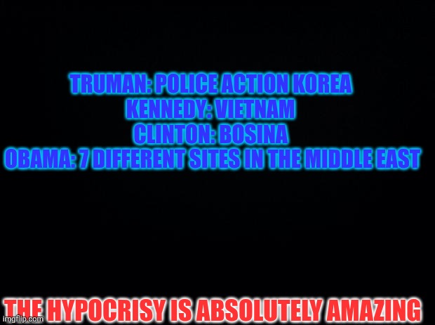 Impeach The President Again | TRUMAN: POLICE ACTION KOREA 
KENNEDY: VIETNAM 
CLINTON: BOSINA 
OBAMA: 7 DIFFERENT SITES IN THE MIDDLE EAST; THE HYPOCRISY IS ABSOLUTELY AMAZING | image tagged in black background,no declarations | made w/ Imgflip meme maker