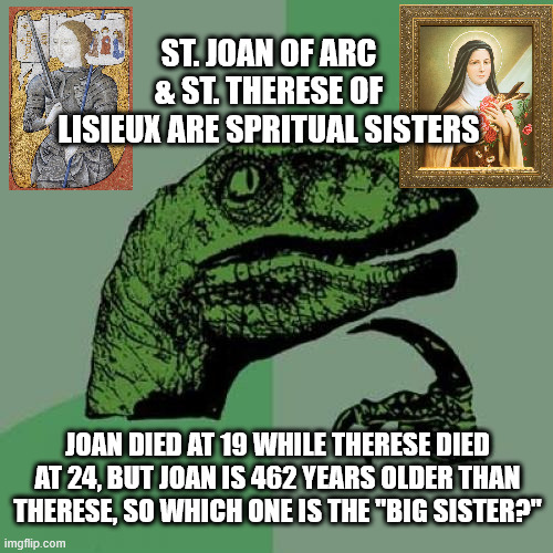 Saintly Sisters | ST. JOAN OF ARC & ST. THERESE OF LISIEUX ARE SPRITUAL SISTERS; JOAN DIED AT 19 WHILE THERESE DIED AT 24, BUT JOAN IS 462 YEARS OLDER THAN THERESE, SO WHICH ONE IS THE "BIG SISTER?" | image tagged in memes,philosoraptor | made w/ Imgflip meme maker