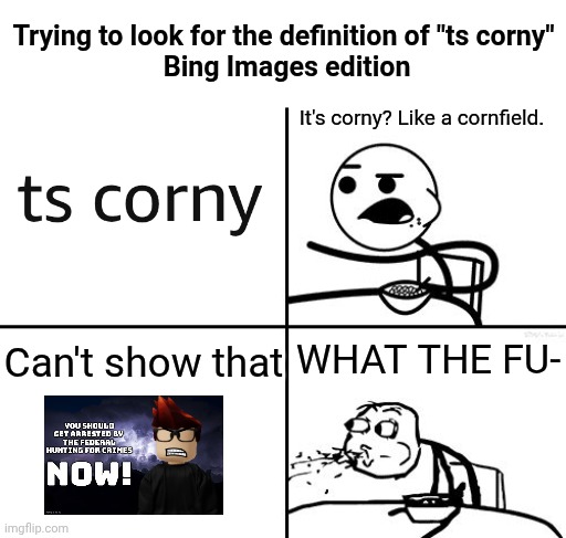 Don't search "ts corny" on Bing Images. | Trying to look for the definition of "ts corny"
 Bing Images edition; It's corny? Like a cornfield. WHAT THE FU-; Can't show that | image tagged in he will never,bing,microsoft bing,mc,ts corny | made w/ Imgflip meme maker
