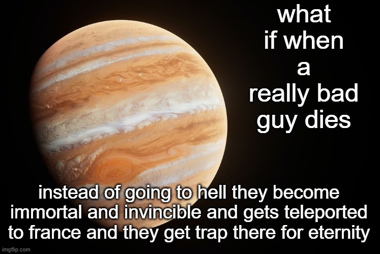 warning: uncensored fr*nce | what if when a really bad guy dies; instead of going to hell they become immortal and invincible and gets teleported to france and they get trap there for eternity | image tagged in spactate jupiter ehhh | made w/ Imgflip meme maker