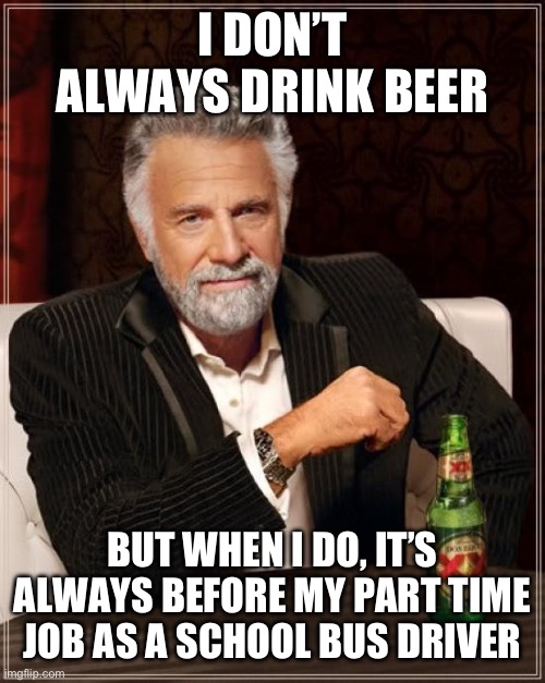 The only time I drink beer… | I DON’T ALWAYS DRINK BEER; BUT WHEN I DO, IT’S ALWAYS BEFORE MY PART TIME JOB AS A SCHOOL BUS DRIVER | image tagged in memes,the most interesting man in the world | made w/ Imgflip meme maker