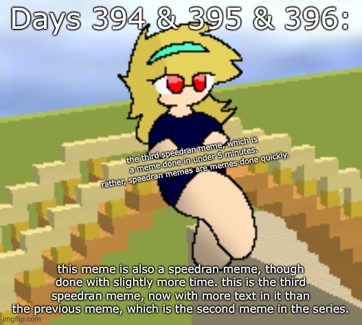 Days 394 & 395 & 396: speedran meme with some more text | Days 394 & 395 & 396:; the third speedran meme, which is a meme done in under 5 minutes. rather, speedran memes are memes done quickly. this meme is also a speedran meme, though done with slightly more time. this is the third speedran meme, now with more text in it than the previous meme, which is the second meme in the series. | image tagged in nice,stuff,funny | made w/ Imgflip meme maker