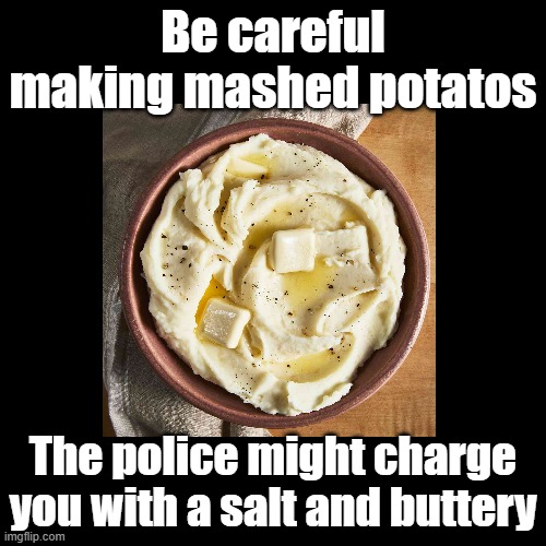 A salt and buttery | Be careful making mashed potatos; The police might charge you with a salt and buttery | image tagged in black square,potato,butter,salt,puns | made w/ Imgflip meme maker