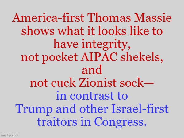 America-first Thomas Massie (R-KY): the congressman without an AIPAC handler | America-first Thomas Massie
shows what it looks like to
have integrity,
not pocket AIPAC shekels,
and
not cuck Zionist sock—; in contrast to
Trump and other Israel-first
traitors in Congress. | image tagged in america first,american,donald trump,trump,congress,israel | made w/ Imgflip meme maker