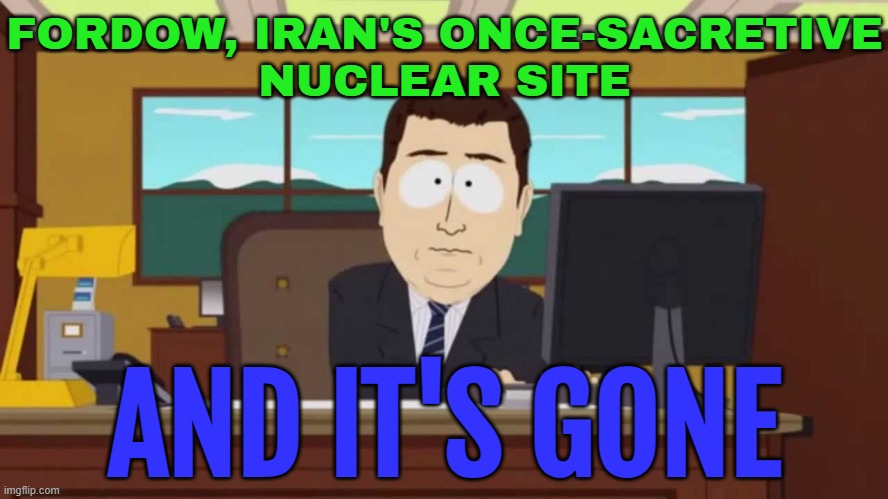 Fordow, Iran's Once-sacretive Nuclear Site; And It's Gone | FORDOW, IRAN'S ONCE-SACRETIVE
NUCLEAR SITE; AND IT'S GONE | image tagged in south park and it's gone,iran,nuclear power,donald trump,world war 3,donald trump small brain | made w/ Imgflip meme maker