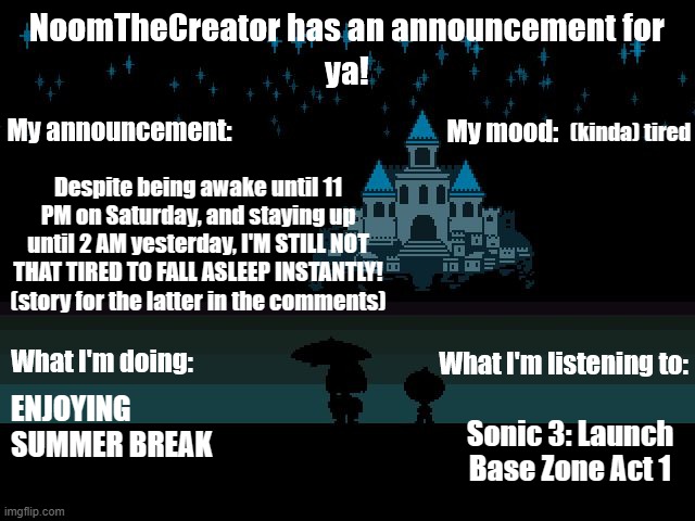 ANOTHER TEMP?! ONCE AGAIN?! Nah, its just some small changes to my announcement temp | (kinda) tired; Despite being awake until 11 PM on Saturday, and staying up until 2 AM yesterday, I'M STILL NOT THAT TIRED TO FALL ASLEEP INSTANTLY!
(story for the latter in the comments); Sonic 3: Launch Base Zone Act 1; ENJOYING SUMMER BREAK | image tagged in noomthecreator announcement temp,does it need a sans of topic,no you don't as the background is undertale related -mc941 | made w/ Imgflip meme maker