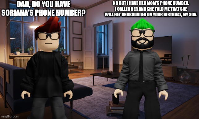 MC asks his dad if he has Soriana's phone number. | DAD, DO YOU HAVE SORIANA'S PHONE NUMBER? NO BUT I HAVE HER MOM'S PHONE NUMBER. I CALLED HER AND SHE TOLD ME THAT SHE WILL GET UNGROUNDED ON YOUR BIRTHDAY, MY SON. | image tagged in mc,bluranth,father,sorina satyio,phone number | made w/ Imgflip meme maker