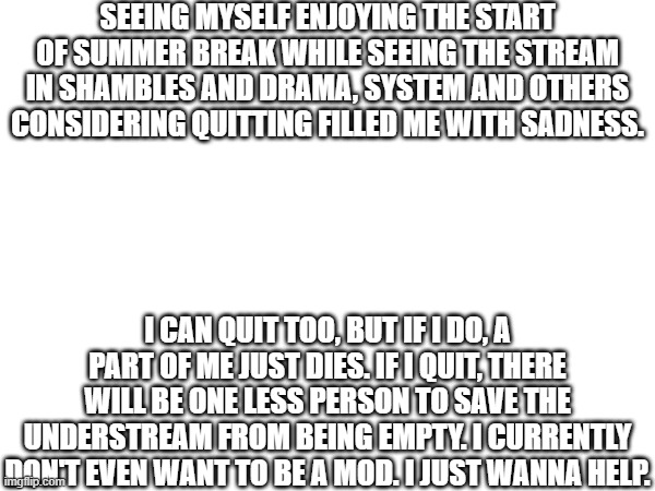 ... | SEEING MYSELF ENJOYING THE START OF SUMMER BREAK WHILE SEEING THE STREAM IN SHAMBLES AND DRAMA, SYSTEM AND OTHERS CONSIDERING QUITTING FILLED ME WITH SADNESS. I CAN QUIT TOO, BUT IF I DO, A PART OF ME JUST DIES. IF I QUIT, THERE WILL BE ONE LESS PERSON TO SAVE THE UNDERSTREAM FROM BEING EMPTY. I CURRENTLY DON'T EVEN WANT TO BE A MOD. I JUST WANNA HELP. | image tagged in understream,so much drama | made w/ Imgflip meme maker