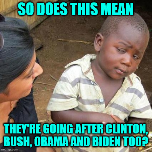 Third World Skeptical Kid Meme | SO DOES THIS MEAN THEY'RE GOING AFTER CLINTON, BUSH, 0BAMA AND BIDEN TOO? | image tagged in memes,third world skeptical kid | made w/ Imgflip meme maker