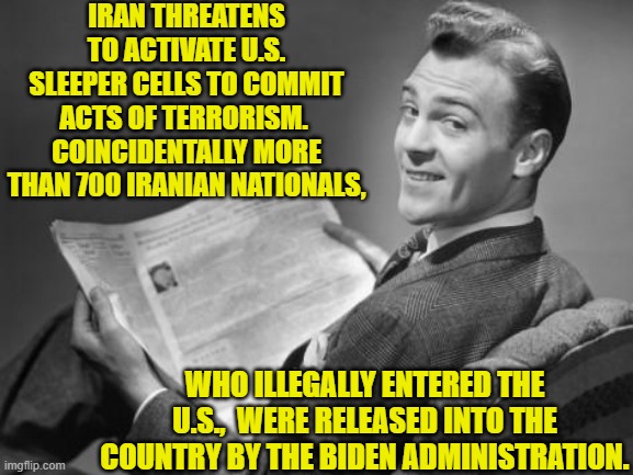 If even one of those activated terrorist cells gets traced back to Biden then he should be put on trial. | IRAN THREATENS TO ACTIVATE U.S. SLEEPER CELLS TO COMMIT ACTS OF TERRORISM.  COINCIDENTALLY MORE THAN 700 IRANIAN NATIONALS, WHO ILLEGALLY ENTERED THE U.S.,  WERE RELEASED INTO THE COUNTRY BY THE BIDEN ADMINISTRATION. | image tagged in 50's newspaper | made w/ Imgflip meme maker