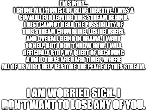 ... | I'M SORRY...
I BROKE MY PROMISE OF BEING INACTIVE. I WAS A COWARD FOR LEAVING THIS STREAM BEHIND. I JUST CANNOT BEAR THE POSSIBILITY OF THIS STREAM CRUMBLING, LOSING USERS, AND OVERALL BEING IN DRAMA. I WANT TO HELP, BUT I DON'T KNOW HOW. I WILL OFFICIALLY STOP MY QUEST OF BECOMING A MOD. THESE ARE HARD TIMES, WHERE ALL OF US MUST HELP RESTORE THE PEACE OF THIS STREAM. I AM WORRIED SICK. I DON'T WANT TO LOSE ANY OF YOU. | image tagged in so much drama,hard times | made w/ Imgflip meme maker