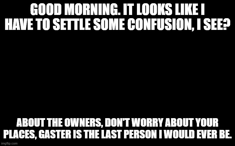 black screen | GOOD MORNING. IT LOOKS LIKE I HAVE TO SETTLE SOME CONFUSION, I SEE? ABOUT THE OWNERS, DON'T WORRY ABOUT YOUR PLACES, GASTER IS THE LAST PERSON I WOULD EVER BE. | image tagged in black screen,sans of topic | made w/ Imgflip meme maker