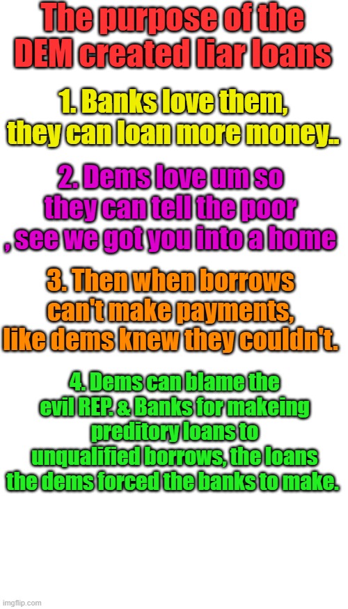 " It's a Trap " | The purpose of the DEM created liar loans; 1. Banks love them, they can loan more money.. 2. Dems love um so they can tell the poor , see we got you into a home; 3. Then when borrows can't make payments, like dems knew they couldn't. 4. Dems can blame the evil REP. & Banks for makeing preditory loans to unqualified borrows, the loans the dems forced the banks to make. | image tagged in memes,blank transparent square | made w/ Imgflip meme maker