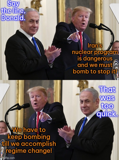 Doing as he's told. | Say the line, Donald. Iran's nuclear program is dangerous and we must bomb to stop it! That was too quick. We have to keep bombing till we accomplish regime change! | image tagged in trump and netanyahu,iran,israel,infinite warfare | made w/ Imgflip meme maker