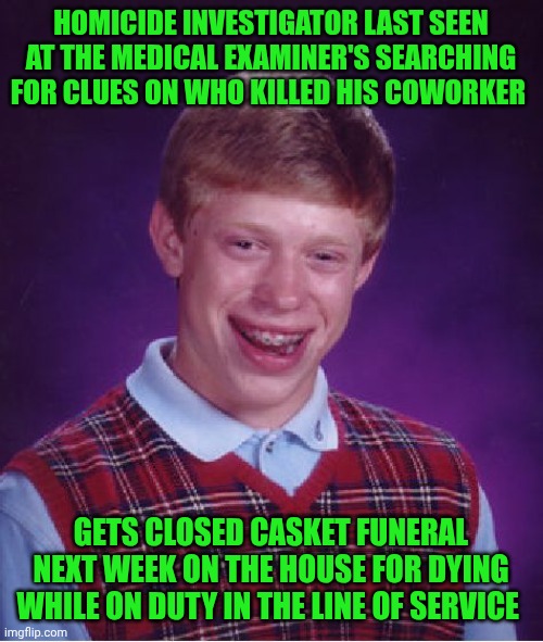Funny | HOMICIDE INVESTIGATOR LAST SEEN AT THE MEDICAL EXAMINER'S SEARCHING FOR CLUES ON WHO KILLED HIS COWORKER; GETS CLOSED CASKET FUNERAL NEXT WEEK ON THE HOUSE FOR DYING WHILE ON DUTY IN THE LINE OF SERVICE | image tagged in memes,bad luck brian,investigation,police,funeral,duty | made w/ Imgflip meme maker