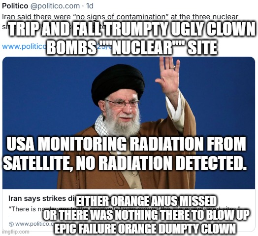 Trip and Fall failure Clown trump and his sucking suckers. | TRIP AND FALL TRUMPTY UGLY CLOWN
BOMBS ""NUCLEAR"" SITE; USA MONITORING RADIATION FROM SATELLITE, NO RADIATION DETECTED. EITHER ORANGE ANUS MISSED
OR THERE WAS NOTHING THERE TO BLOW UP
EPIC FAILURE ORANGE DUMPTY CLOWN | image tagged in trumps never ending failure | made w/ Imgflip meme maker