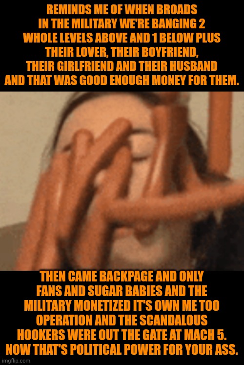 Funny | REMINDS ME OF WHEN BROADS IN THE MILITARY WE'RE BANGING 2 WHOLE LEVELS ABOVE AND 1 BELOW PLUS THEIR LOVER, THEIR BOYFRIEND, THEIR GIRLFRIEND AND THEIR HUSBAND AND THAT WAS GOOD ENOUGH MONEY FOR THEM. THEN CAME BACKPAGE AND ONLY FANS AND SUGAR BABIES AND THE MILITARY MONETIZED IT'S OWN ME TOO OPERATION AND THE SCANDALOUS HOOKERS WERE OUT THE GATE AT MACH 5. NOW THAT'S POLITICAL POWER FOR YOUR ASS. | image tagged in funny,red pill,man and woman,women vs men,politics lol,waste of money | made w/ Imgflip meme maker
