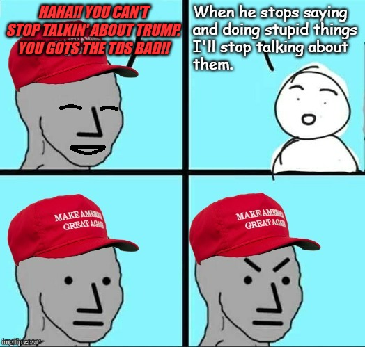 Is it crazier to call out the stupidity & incompetence or pretend it's not happening? | HAHA!! YOU CAN'T STOP TALKIN' ABOUT TRUMP. YOU GOTS THE TDS BAD!! When he stops saying
and doing stupid things
I'll stop talking about
them. | image tagged in happy mad maga npc | made w/ Imgflip meme maker