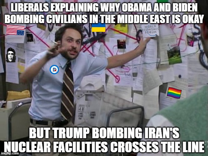 Ain't no standards like double standards | LIBERALS EXPLAINING WHY OBAMA AND BIDEN BOMBING CIVILIANS IN THE MIDDLE EAST IS OKAY; BUT TRUMP BOMBING IRAN'S NUCLEAR FACILITIES CROSSES THE LINE | image tagged in charlie conspiracy always sunny in philidelphia,donald trump,democrats,liberal hypocrisy,israel,iran | made w/ Imgflip meme maker