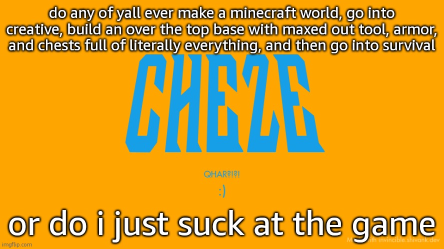 Cheze Titlecard | do any of yall ever make a minecraft world, go into creative, build an over the top base with maxed out tool, armor, and chests full of literally everything, and then go into survival; or do i just suck at the game | image tagged in cheze titlecard | made w/ Imgflip meme maker