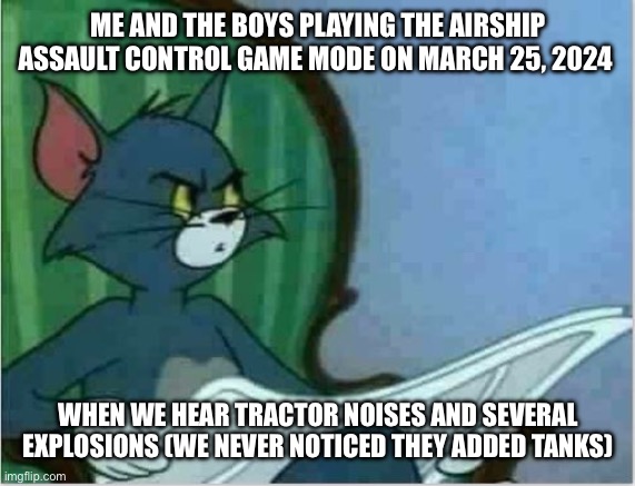 Interrupting Tom's Read | ME AND THE BOYS PLAYING THE AIRSHIP ASSAULT CONTROL GAME MODE ON MARCH 25, 2024; WHEN WE HEAR TRACTOR NOISES AND SEVERAL EXPLOSIONS (WE NEVER NOTICED THEY ADDED TANKS) | image tagged in interrupting tom's read | made w/ Imgflip meme maker
