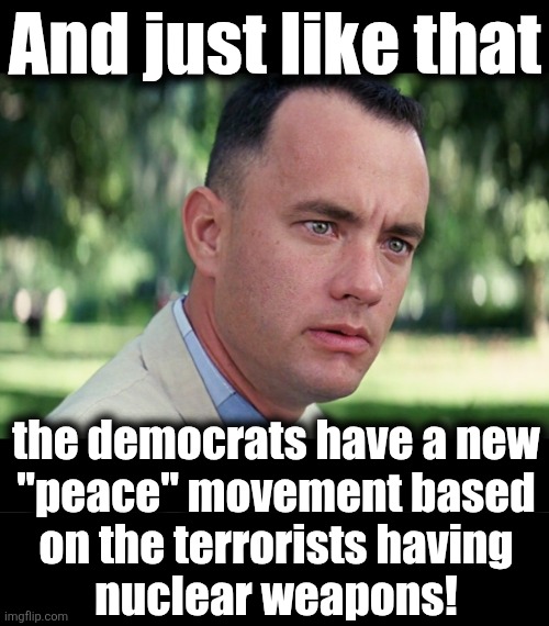 Doesn't sound very peaceful | And just like that; the democrats have a new
"peace" movement based
on the terrorists having
nuclear weapons! | image tagged in memes,and just like that,iran,nuclear weapons,democrats,trump derangement syndrome | made w/ Imgflip meme maker