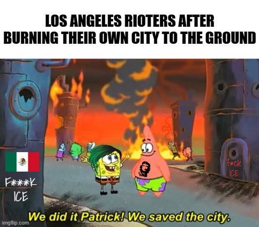 "I saved the city by destroying the city" | LOS ANGELES RIOTERS AFTER BURNING THEIR OWN CITY TO THE GROUND; f*ck ICE; F***K ICE | image tagged in spongebob we saved the city,liberal hypocrisy,california,democrats,riots,donald trump | made w/ Imgflip meme maker
