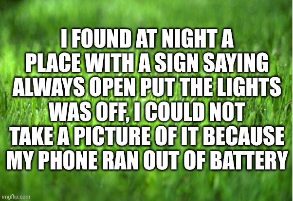 TOUCH GRASS | I FOUND AT NIGHT A PLACE WITH A SIGN SAYING ALWAYS OPEN PUT THE LIGHTS WAS OFF, I COULD NOT TAKE A PICTURE OF IT BECAUSE MY PHONE RAN OUT OF BATTERY | image tagged in grass is greener | made w/ Imgflip meme maker