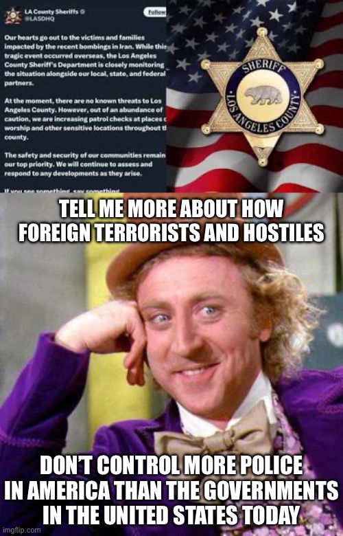 Can’t Make This Stuff Up | TELL ME MORE ABOUT HOW FOREIGN TERRORISTS AND HOSTILES; DON’T CONTROL MORE POLICE IN AMERICA THAN THE GOVERNMENTS IN THE UNITED STATES TODAY | image tagged in willy wonka blank,police state liberals,new normal,california,police state,iranian | made w/ Imgflip meme maker