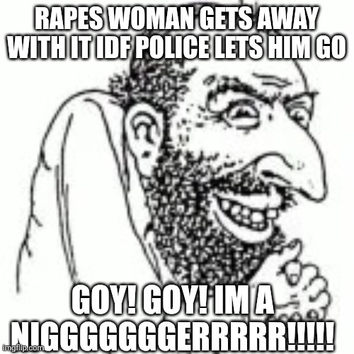   | RAPES WOMAN GETS AWAY WITH IT IDF POLICE LETS HIM GO; GOY! GOY! IM A NIGGGGGGGERRRRR!!!!! | image tagged in jewish meme | made w/ Imgflip meme maker