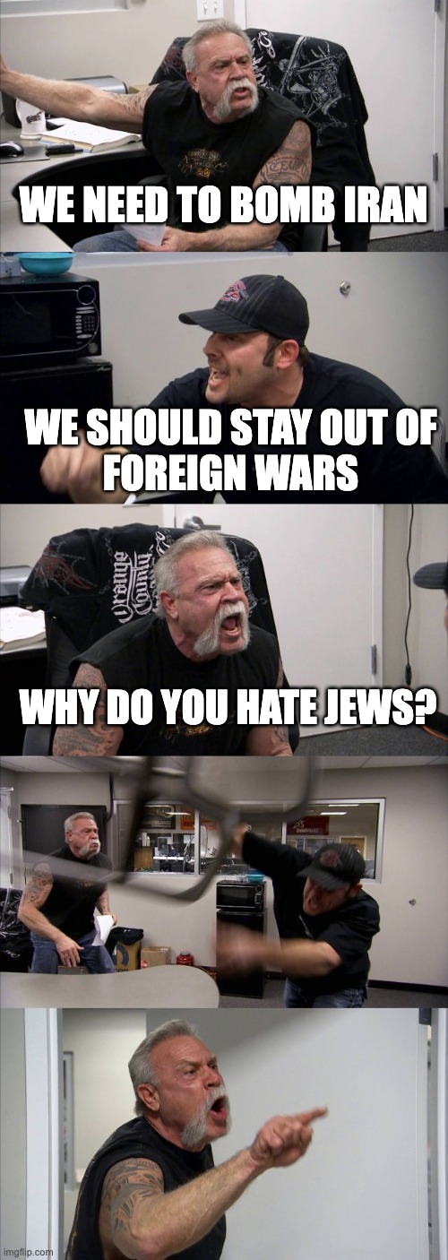 Anti-Semitism | WE NEED TO BOMB IRAN; WE SHOULD STAY OUT OF
FOREIGN WARS; WHY DO YOU HATE JEWS? | image tagged in memes,american chopper argument | made w/ Imgflip meme maker