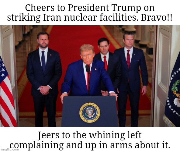 Trump Iran Post-Strike Speech | Cheers to President Trump on
striking Iran nuclear facilities. Bravo!! Jeers to the whining left
complaining and up in arms about it. | image tagged in trump iran post-strike speech | made w/ Imgflip meme maker