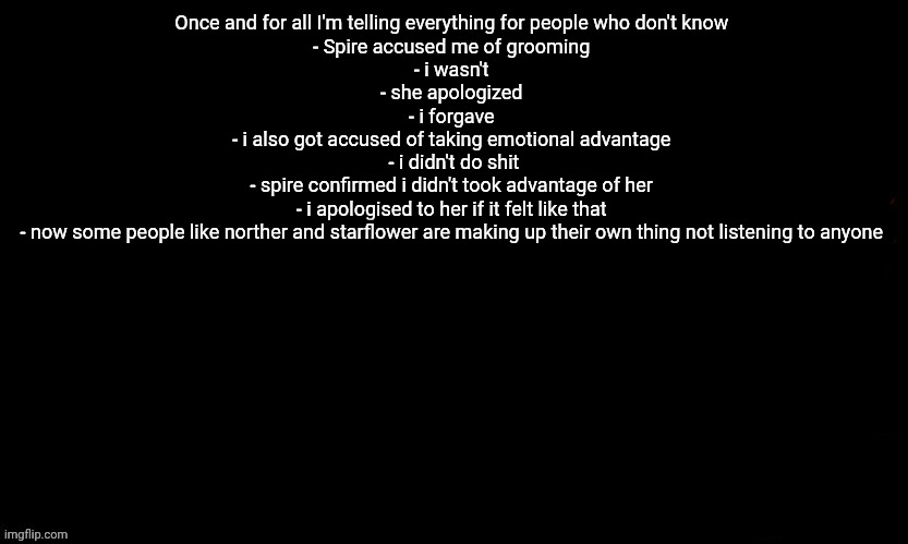 I think its the easiest explanation of what happened | Once and for all I'm telling everything for people who don't know 
- Spire accused me of grooming 
- i wasn't 
- she apologized 
- i forgave 
- i also got accused of taking emotional advantage 
- i didn't do shit
- spire confirmed i didn't took advantage of her 
- i apologised to her if it felt like that 
- now some people like norther and starflower are making up their own thing not listening to anyone | image tagged in the blue | made w/ Imgflip meme maker