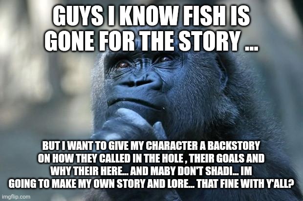 Deep Thoughts | GUYS I KNOW FISH IS GONE FOR THE STORY ... BUT I WANT TO GIVE MY CHARACTER A BACKSTORY ON HOW THEY CALLED IN THE HOLE , THEIR GOALS AND WHY THEIR HERE... AND MABY DON'T SHADI... IM GOING TO MAKE MY OWN STORY AND LORE... THAT FINE WITH Y'ALL? | image tagged in deep thoughts | made w/ Imgflip meme maker