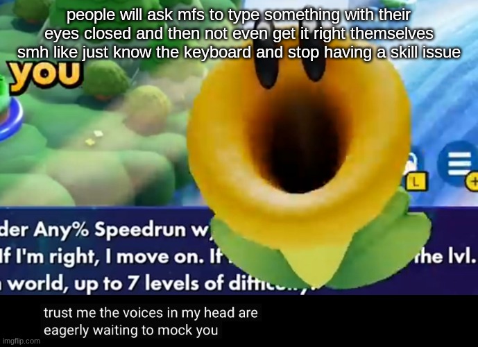 trust me the voices in my head are eagerly waiting to mock you | people will ask mfs to type something with their eyes closed and then not even get it right themselves smh like just know the keyboard and stop having a skill issue | image tagged in trust me the voices in my head are eagerly waiting to mock you | made w/ Imgflip meme maker