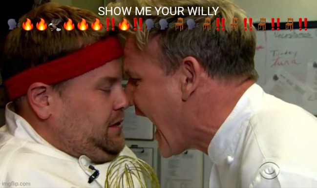 Gordon Ramsay Screaming | SHOW ME YOUR WILLY 🗣️🔥🔥🦅🔥🔥🔥‼️🔥‼️🗣️🗣️🪑🗣️🪑‼️🪑‼️🪑‼️🪑‼️ | image tagged in gordon ramsay screaming | made w/ Imgflip meme maker