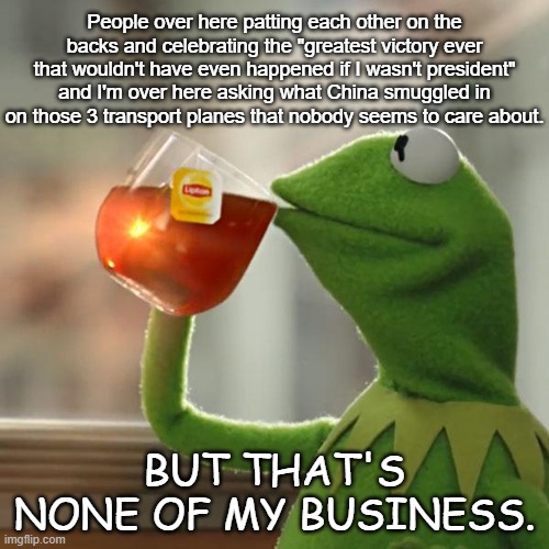 But That's None Of My Business | People over here patting each other on the backs and celebrating the "greatest victory ever that wouldn't have even happened if I wasn't president" and I'm over here asking what China smuggled in on those 3 transport planes that nobody seems to care about. BUT THAT'S NONE OF MY BUSINESS. | image tagged in memes,but that's none of my business,kermit the frog | made w/ Imgflip meme maker