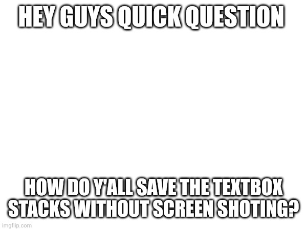 HEY GUYS QUICK QUESTION; HOW DO Y'ALL SAVE THE TEXTBOX STACKS WITHOUT SCREEN SHOTING? | made w/ Imgflip meme maker