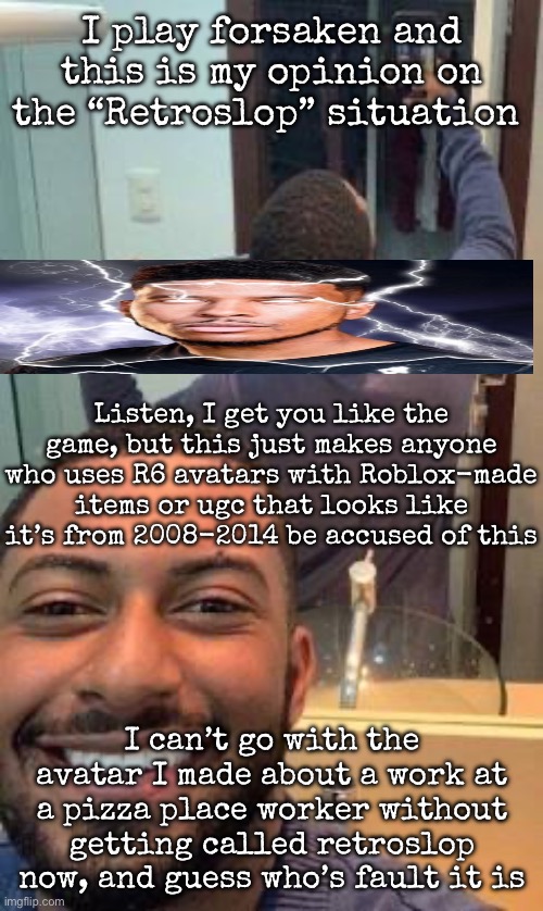 Mirror suicide | I play forsaken and this is my opinion on the “Retroslop” situation; Listen, I get you like the game, but this just makes anyone who uses R6 avatars with Roblox-made items or ugc that looks like it’s from 2008-2014 be accused of this; I can’t go with the avatar I made about a work at a pizza place worker without getting called retroslop now, and guess who’s fault it is | image tagged in mirror suicide,msmg | made w/ Imgflip meme maker