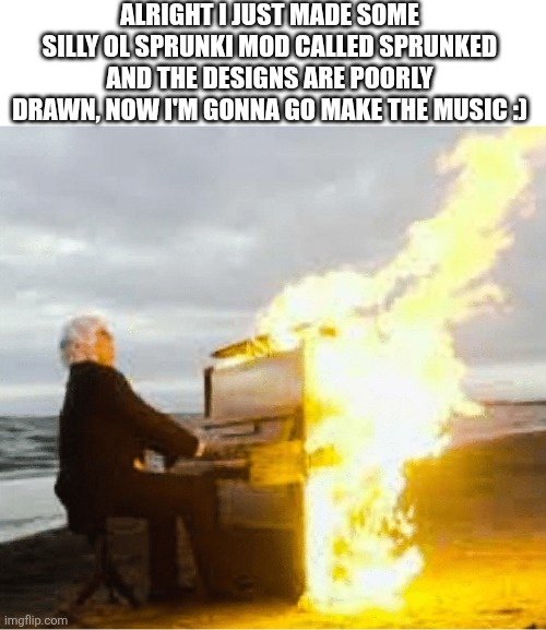 literally draker | ALRIGHT I JUST MADE SOME SILLY OL SPRUNKI MOD CALLED SPRUNKED AND THE DESIGNS ARE POORLY DRAWN, NOW I'M GONNA GO MAKE THE MUSIC :) | image tagged in playing flaming piano | made w/ Imgflip meme maker
