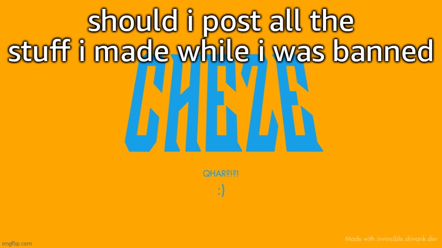 Cheze Titlecard | should i post all the stuff i made while i was banned | image tagged in cheze titlecard | made w/ Imgflip meme maker