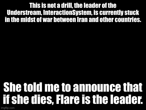 We interrupt normal memeing for this special report, here’s Drunk_Spinel. | This is not a drill, the leader of the Understream, InteractionSystem, is currently stuck in the midst of war between Iran and other countries. She told me to announce that if she dies, Flare is the leader. | made w/ Imgflip meme maker