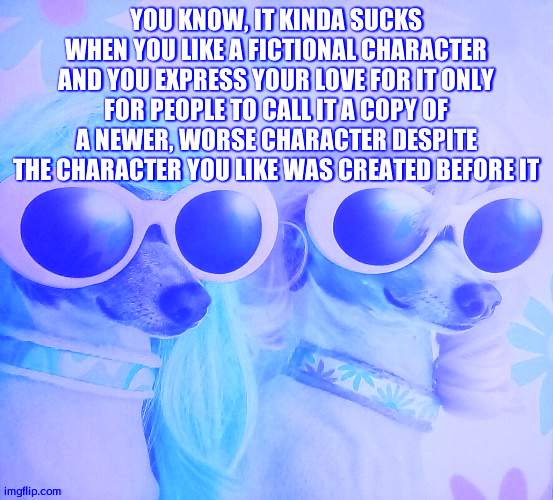 *cough cough, reala from nights into dreams, cough cough* | YOU KNOW, IT KINDA SUCKS WHEN YOU LIKE A FICTIONAL CHARACTER AND YOU EXPRESS YOUR LOVE FOR IT ONLY FOR PEOPLE TO CALL IT A COPY OF A NEWER, WORSE CHARACTER DESPITE THE CHARACTER YOU LIKE WAS CREATED BEFORE IT | image tagged in groovy dawgs | made w/ Imgflip meme maker