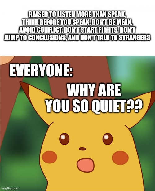 Take a wild guess... | RAISED TO LISTEN MORE THAN SPEAK, THINK BEFORE YOU SPEAK, DON'T BE MEAN, AVOID CONFLICT, DON'T START FIGHTS, DON'T JUMP TO CONCLUSIONS, AND DON'T TALK TO STRANGERS; EVERYONE:; WHY ARE YOU SO QUIET?? | image tagged in surprised pikachu,quiet,introvert,dumb,misunderstood | made w/ Imgflip meme maker