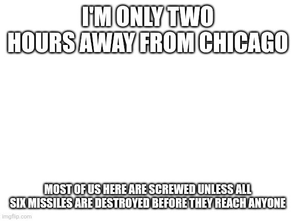 if anyone here dies, I am blaming Trump for everything. | I'M ONLY TWO HOURS AWAY FROM CHICAGO; MOST OF US HERE ARE SCREWED UNLESS ALL SIX MISSILES ARE DESTROYED BEFORE THEY REACH ANYONE | image tagged in blank white template | made w/ Imgflip meme maker