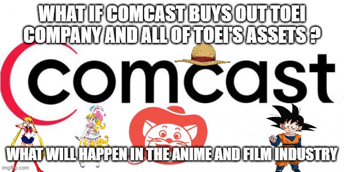 what if comcast buys out toei company and their assets ? | WHAT IF COMCAST BUYS OUT TOEI COMPANY AND ALL OF TOEI'S ASSETS ? WHAT WILL HAPPEN IN THE ANIME AND FILM INDUSTRY | image tagged in comcast,what if,toei,anime,merger,entertainment | made w/ Imgflip meme maker