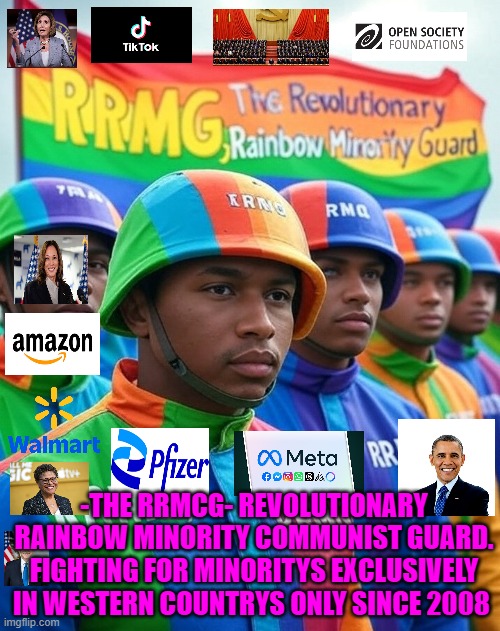 The RRMCG Revolutionary rainbow Minority Communist Guard. Fighting for minority's exclusively since 2008 | -THE RRMCG- REVOLUTIONARY RAINBOW MINORITY COMMUNIST GUARD. FIGHTING FOR MINORITYS EXCLUSIVELY IN WESTERN COUNTRYS ONLY SINCE 2008 | image tagged in obama,pelosi,biden,walmart,bass | made w/ Imgflip meme maker