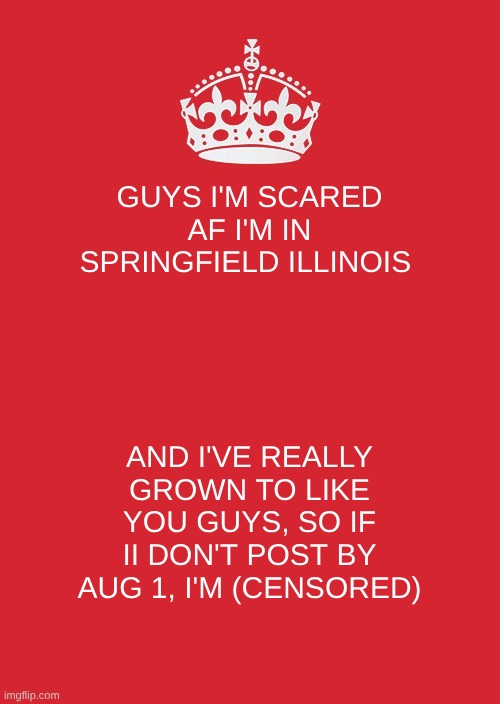 Keep Calm And Carry On Red | GUYS I'M SCARED AF I'M IN SPRINGFIELD ILLINOIS; AND I'VE REALLY GROWN TO LIKE YOU GUYS, SO IF II DON'T POST BY AUG 1, I'M (CENSORED) | image tagged in memes,keep calm and carry on red,sans on topic | made w/ Imgflip meme maker