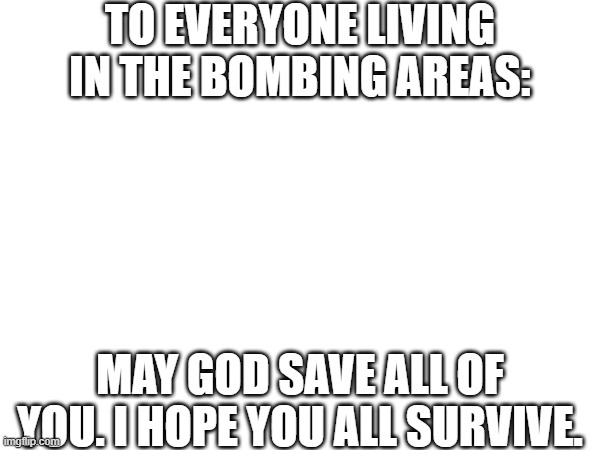 About the bombing... | TO EVERYONE LIVING IN THE BOMBING AREAS:; MAY GOD SAVE ALL OF YOU. I HOPE YOU ALL SURVIVE. | image tagged in no tags needed | made w/ Imgflip meme maker